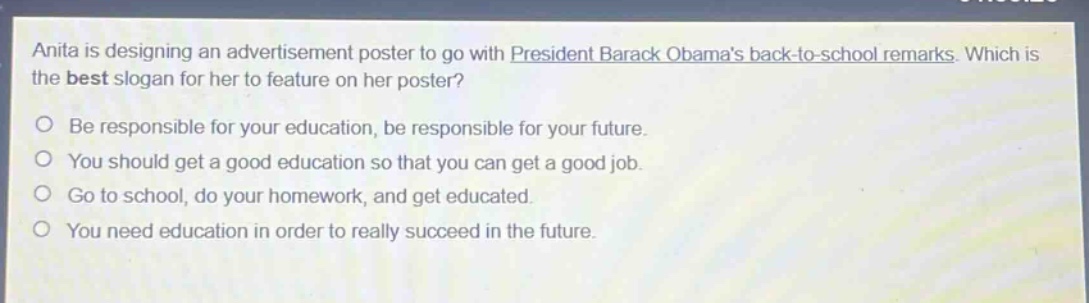 anita is designing an advertisement poster to go with president barack obamas back - to - school remarks. which is the best slogan for her to feature on her poster?\nbe responsible for your education, be responsible for your future.\nyou should get a good education so that you can get a good job.\ngo to school, do your homework, and get educated.\nyou need education in order to really succeed in the future.
