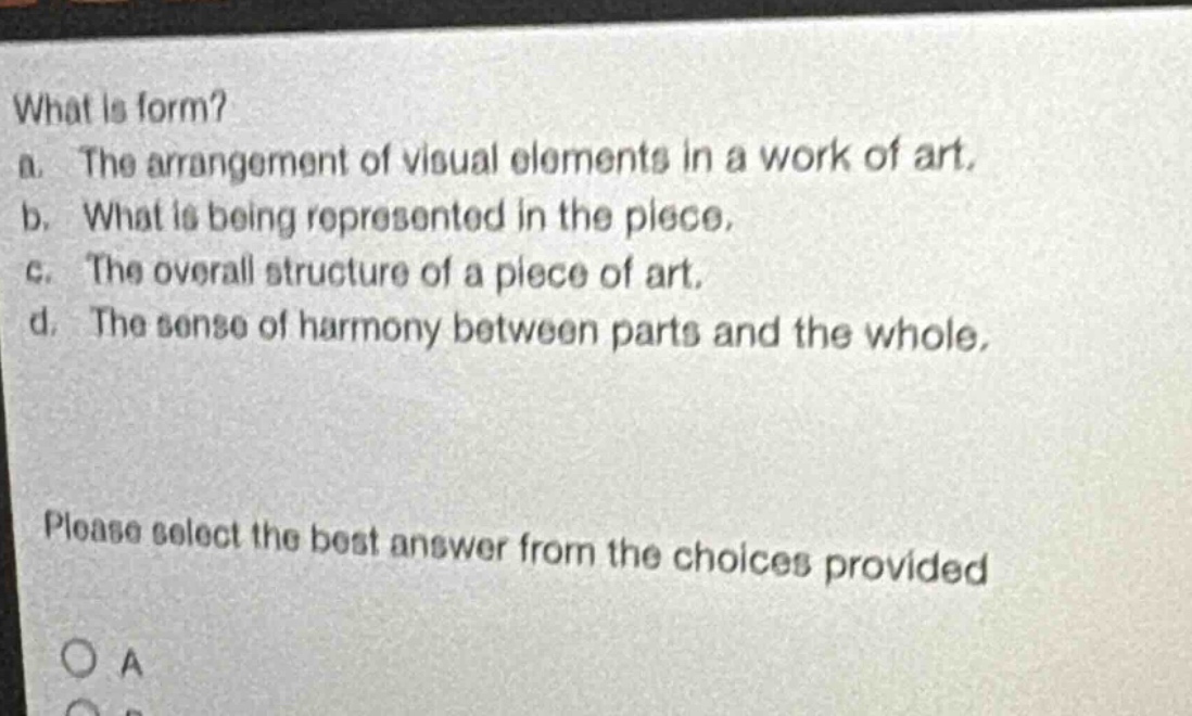 what is form?\na. the arrangement of visual elements in a work of art.\nb. what is being represented in the piece.\nc. the overall structure of a piece of art.\nd. the sense of harmony between parts and the whole.\nplease select the best answer from the choices provided