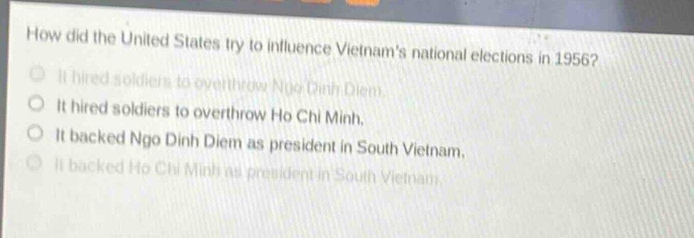 how did the united states try to influence vietnams national elections in 1956?\nit hired soldiers to overthrow ngo dinh diem.\nit hired soldiers to overthrow ho chi minh.\nit backed ngo dinh diem as president in south vietnam.\nit backed ho chi minh as president in south vietnam.