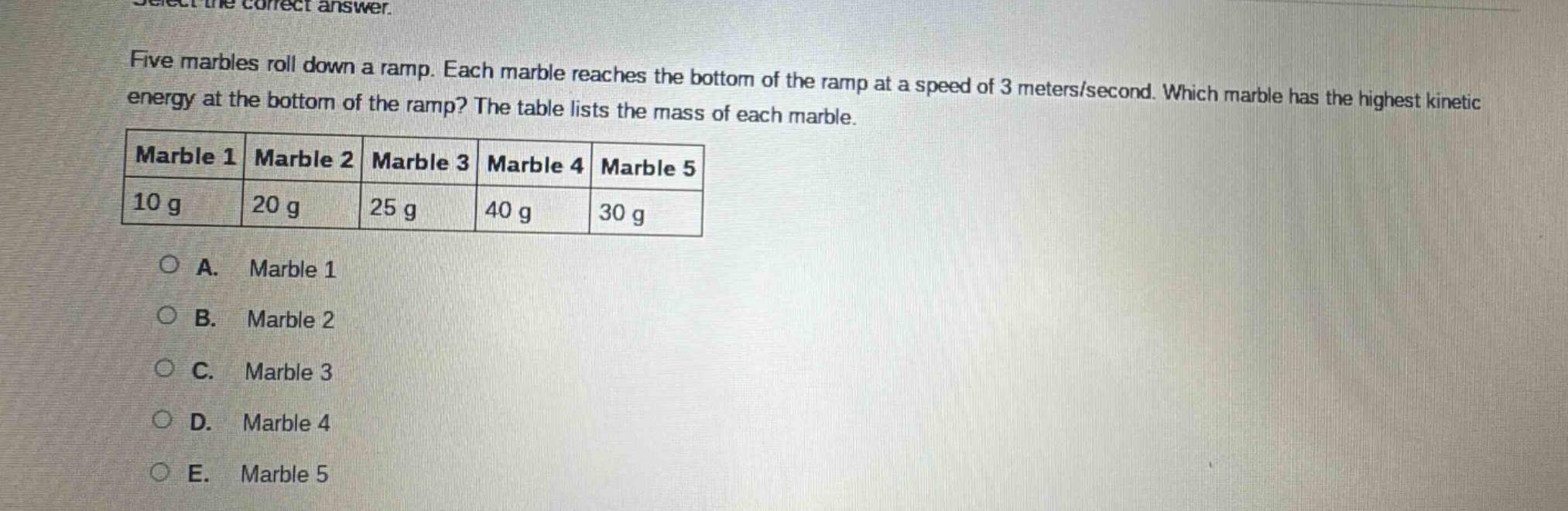 select the correct answer.\nfive marbles roll down a ramp. each marble reaches the bottom of the ramp at a speed of 3 meters/second. which marble has the highest kinetic energy at the bottom of the ramp? the table lists the mass of each marble.\n|marble 1|marble 2|marble 3|marble 4|marble 5|\n|----|----|----|----|----|\n|10 g|20 g|25 g|40 g|30 g|\n\na. marble 1\nb. marble 2\nc. marble 3\nd. marble 4\ne. marble 5