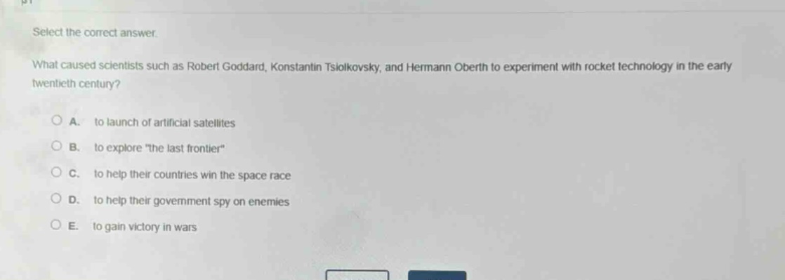 select the correct answer.\nwhat caused scientists such as robert goddard, konstantin tsiolkovsky, and hermann oberth to experiment with rocket technology in the early twentieth century?\na. to launch of artificial satellites\nb. to explore \the last frontier\\nc. to help their countries win the space race\nd. to help their government spy on enemies\ne. to gain victory in wars