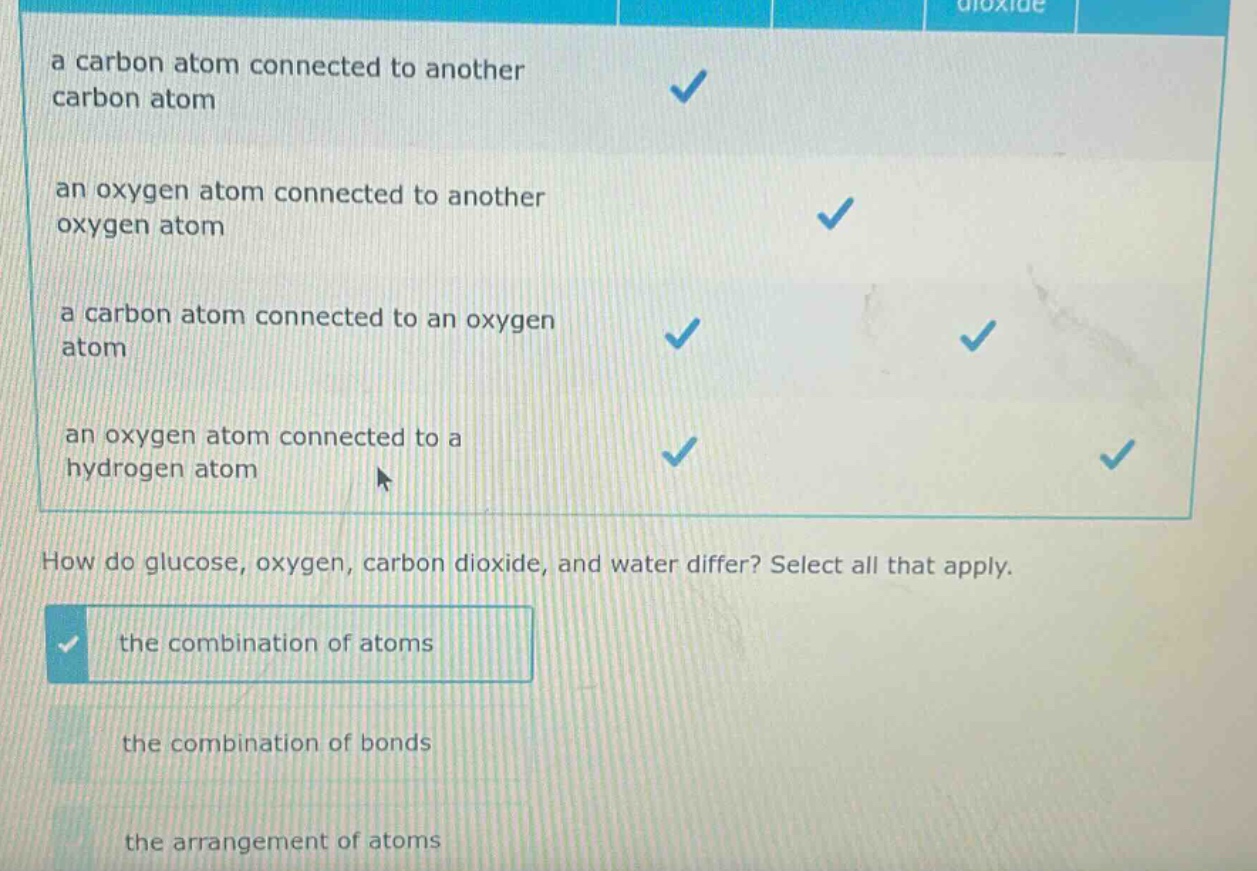 a carbon atom connected to another carbon atom\nan oxygen atom connected to another oxygen atom\na carbon atom connected to an oxygen atom\nan oxygen atom connected to a hydrogen atom\nhow do glucose, oxygen, carbon dioxide, and water differ? select all that apply.\nthe combination of atoms\nthe combination of bonds\nthe arrangement of atoms