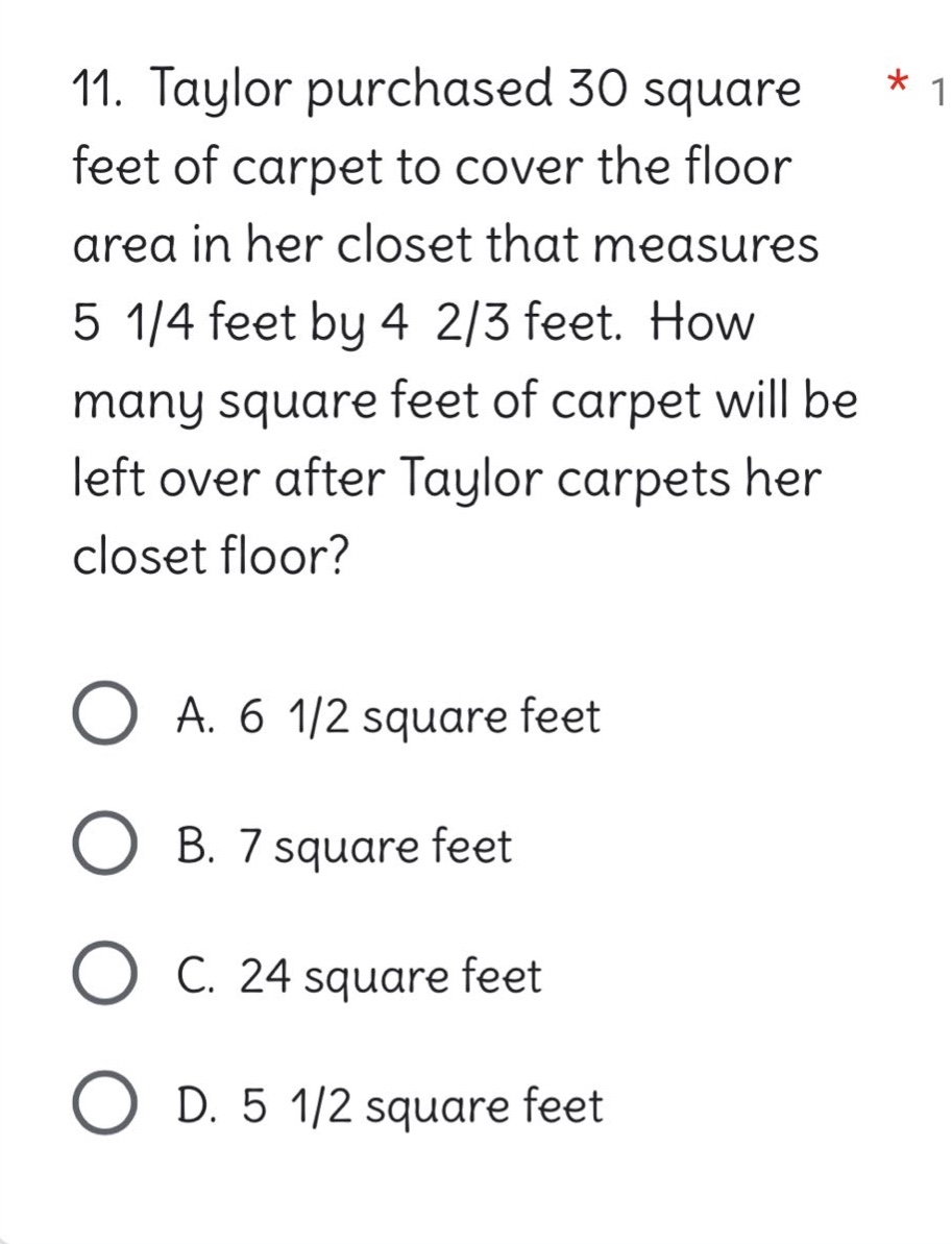 11. taylor purchased 30 square feet of carpet to cover the floor area in her closet that measures 5 1/4 feet by 4 2/3 feet. how many square feet of carpet will be left over after taylor carpets her closet floor?\n\na. 6 1/2 square feet\nb. 7 square feet\nc. 24 square feet\nd. 5 1/2 square feet
