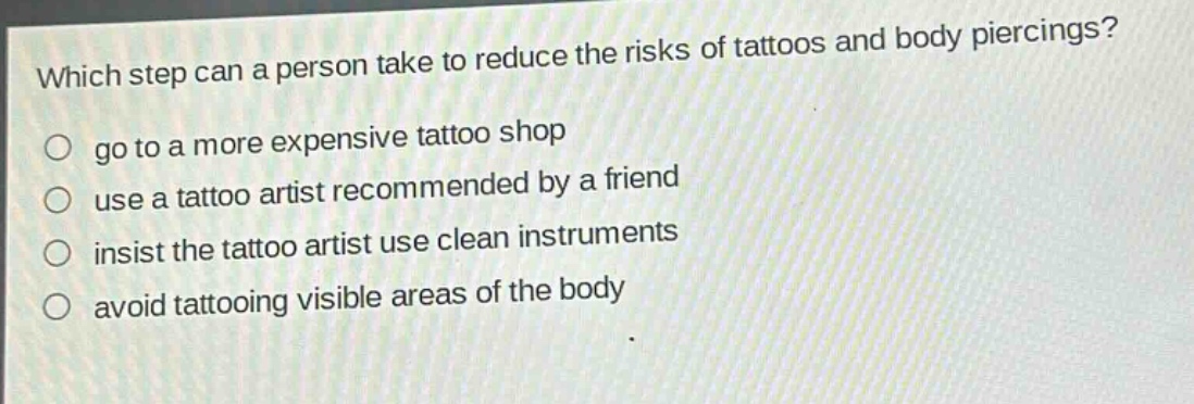 which step can a person take to reduce the risks of tattoos and body piercings?\n go to a more expensive tattoo shop\n use a tattoo artist recommended by a friend\n insist the tattoo artist use clean instruments\n avoid tattooing visible areas of the body