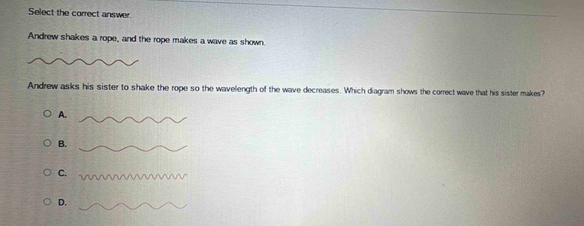 select the correct answer. andrew shakes a rope, and the rope makes a wave as shown. andrew asks his sister to shake the rope so the wavelength of the wave decreases. which diagram shows the correct wave that his sister makes? a. b. c. d.