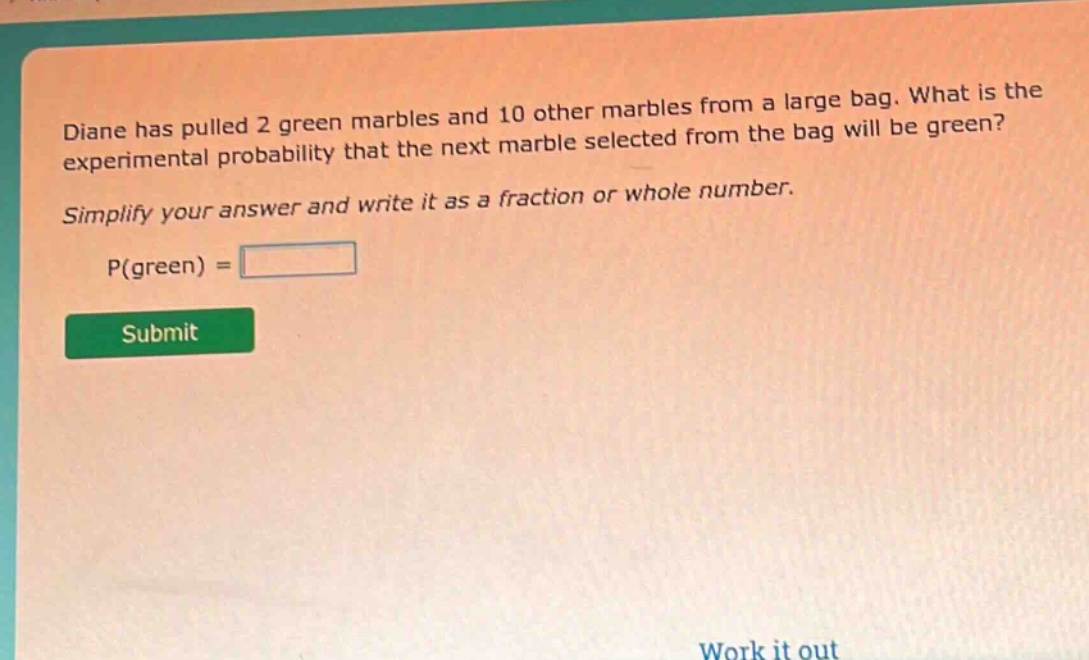 diane has pulled 2 green marbles and 10 other marbles from a large bag. what is the experimental probability that the next marble selected from the bag will be green? simplify your answer and write it as a fraction or whole number. p(green) =