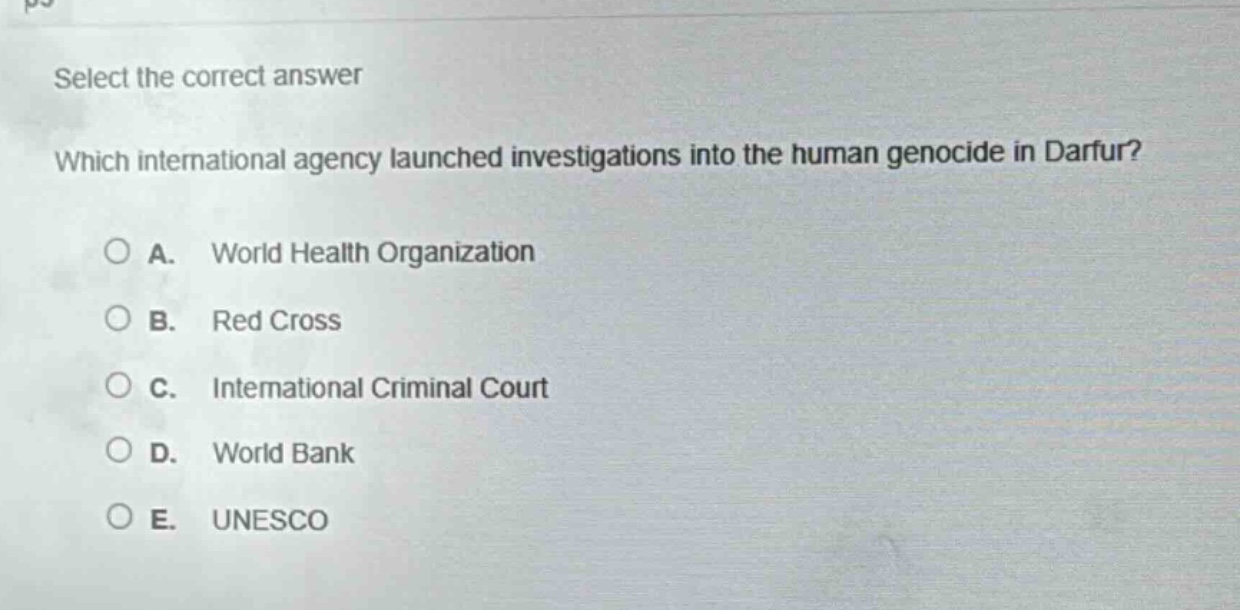 select the correct answer\nwhich international agency launched investigations into the human genocide in darfur?\na. world health organization\nb. red cross\nc. international criminal court\nd. world bank\ne. unesco