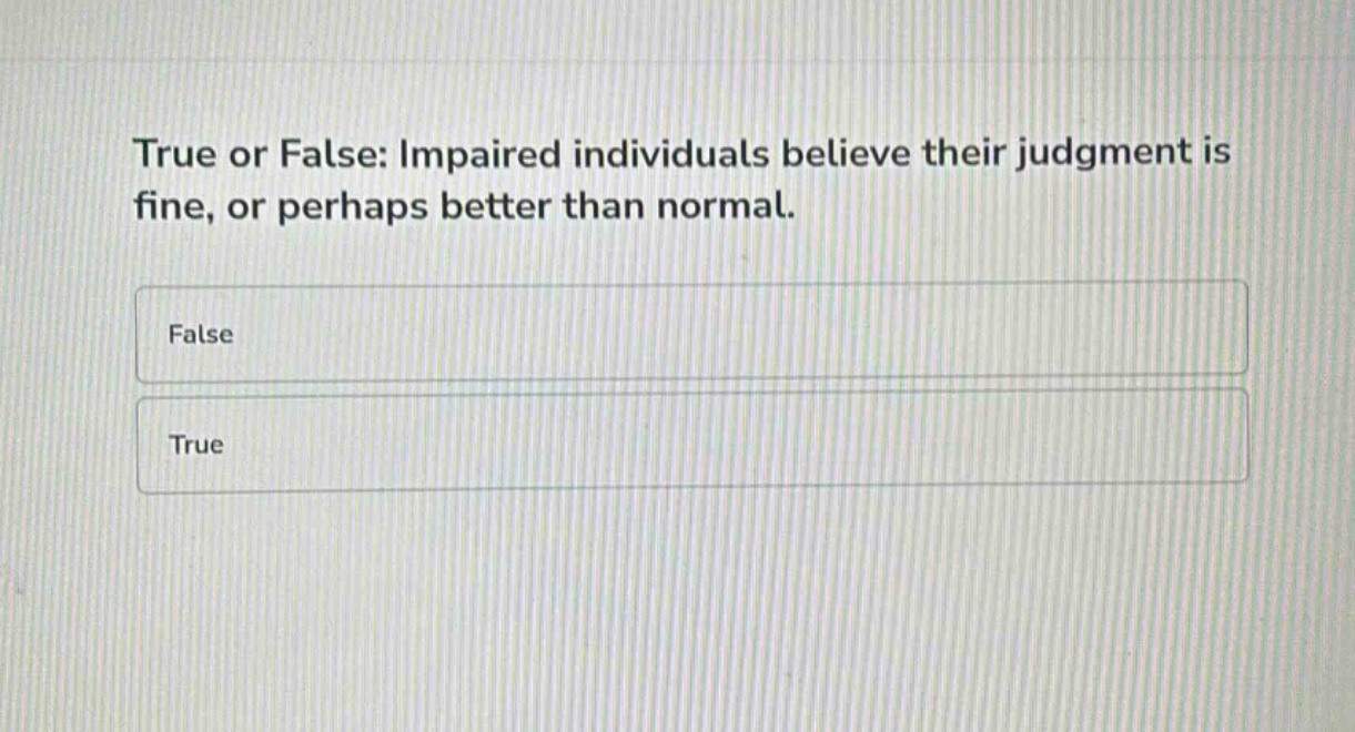true or false: impaired individuals believe their judgment is fine, or perhaps better than normal.\nfalse\ntrue