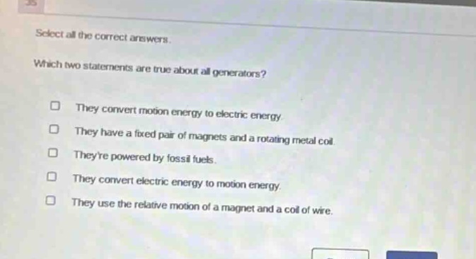 select all the correct answers. which two statements are true about all generators? they convert motion energy to electric energy. they have a fixed pair of magnets and a rotating metal coil. theyre powered by fossil fuels. they convert electric energy to motion energy. they use the relative motion of a magnet and a coil of wire.