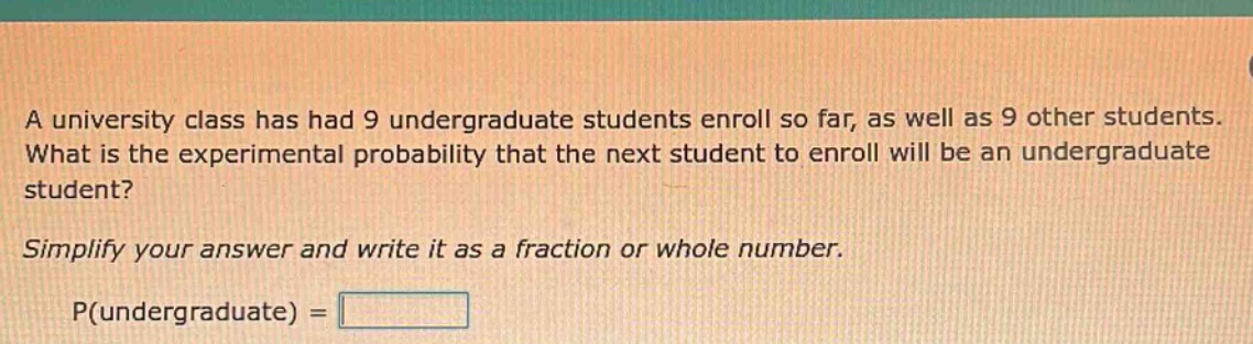 a university class has had 9 undergraduate students enroll so far, as well as 9 other students. what is the experimental probability that the next student to enroll will be an undergraduate student? simplify your answer and write it as a fraction or whole number. p(undergraduate) =