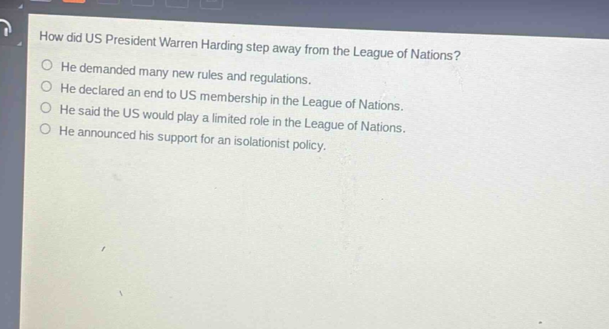 how did us president warren harding step away from the league of nations?\nhe demanded many new rules and regulations.\nhe declared an end to us membership in the league of nations.\nhe said the us would play a limited role in the league of nations.\nhe announced his support for an isolationist policy.
