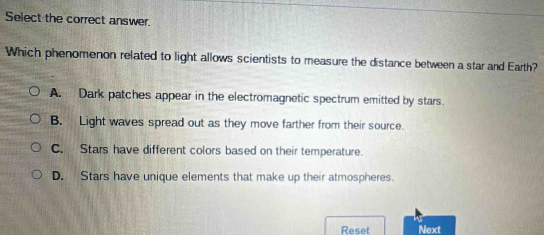 select the correct answer. which phenomenon related to light allows scientists to measure the distance between a star and earth? a. dark patches appear in the electromagnetic spectrum emitted by stars. b. light waves spread out as they move farther from their source. c. stars have different colors based on their temperature. d. stars have unique elements that make up their atmospheres.