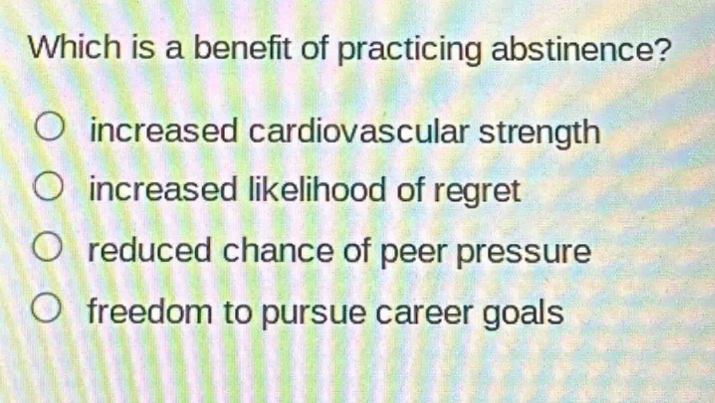 which is a benefit of practicing abstinence?\n○ increased cardiovascular strength\n○ increased likelihood of regret\n○ reduced chance of peer pressure\n○ freedom to pursue career goals