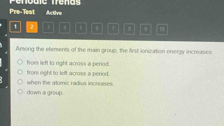 among the elements of the main group, the first ionization energy increases\nfrom left to right across a period.\nfrom right to left across a period.\nwhen the atomic radius increases.\ndown a group.