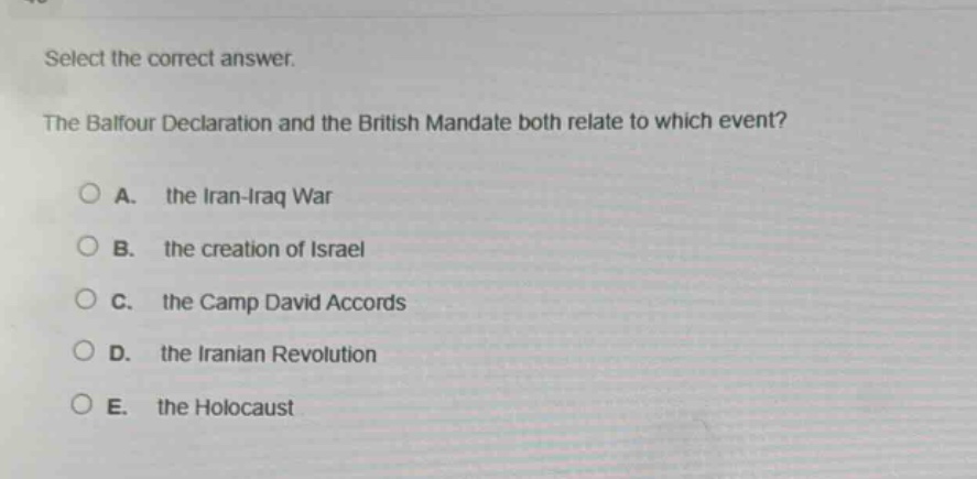 select the correct answer.\nthe balfour declaration and the british mandate both relate to which event?\na. the iran - iraq war\nb. the creation of israel\nc. the camp david accords\nd. the iranian revolution\ne. the holocaust