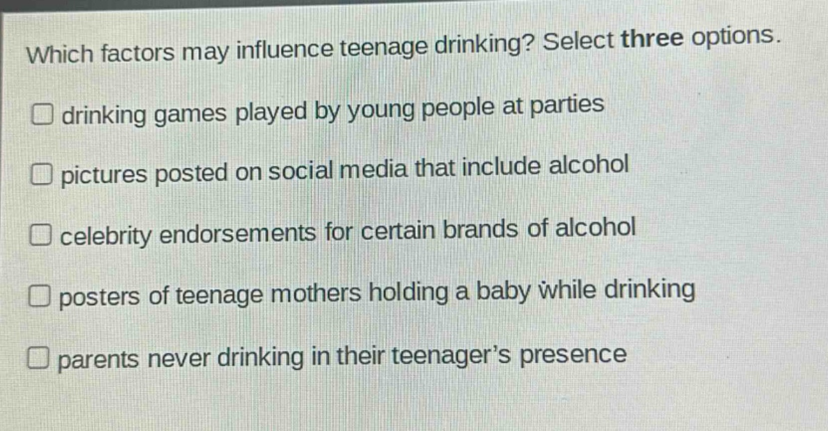 which factors may influence teenage drinking? select three options.\ndrinking games played by young people at parties\npictures posted on social media that include alcohol\ncelebrity endorsements for certain brands of alcohol\nposters of teenage mothers holding a baby while drinking\nparents never drinking in their teenager’s presence