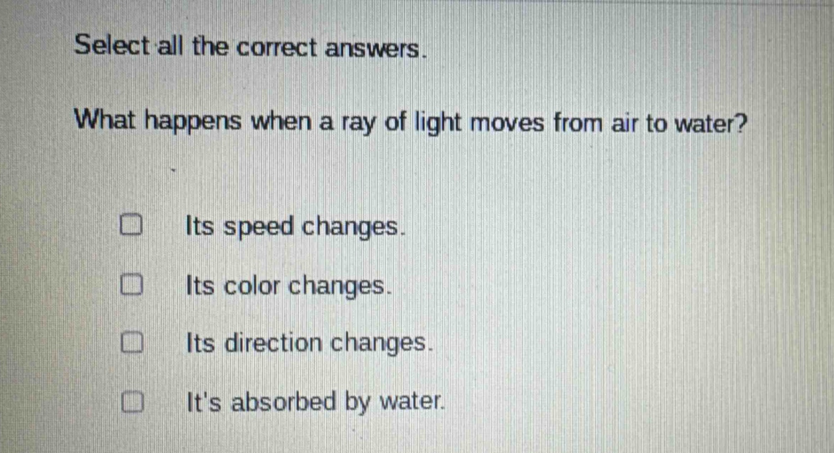 select all the correct answers. what happens when a ray of light moves from air to water? its speed changes. its color changes. its direction changes. its absorbed by water.