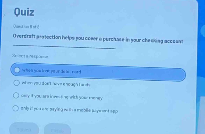 quiz\nquestion 8 of 8\noverdraft protection helps you cover a purchase in your checking account\nselect a response.\nwhen you lost your debit card\nwhen you don’t have enough funds\nonly if you are investing with your money\nonly if you are paying with a mobile payment app