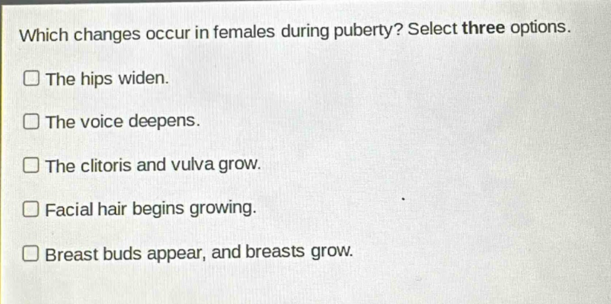 which changes occur in females during puberty? select three options.\nthe hips widen.\nthe voice deepens.\nthe clitoris and vulva grow.\nfacial hair begins growing.\nbreast buds appear, and breasts grow.