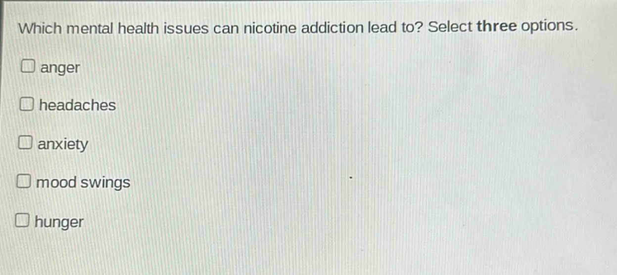 which mental health issues can nicotine addiction lead to? select three options.\nanger\nheadaches\nanxiety\nmood swings\nhunger
