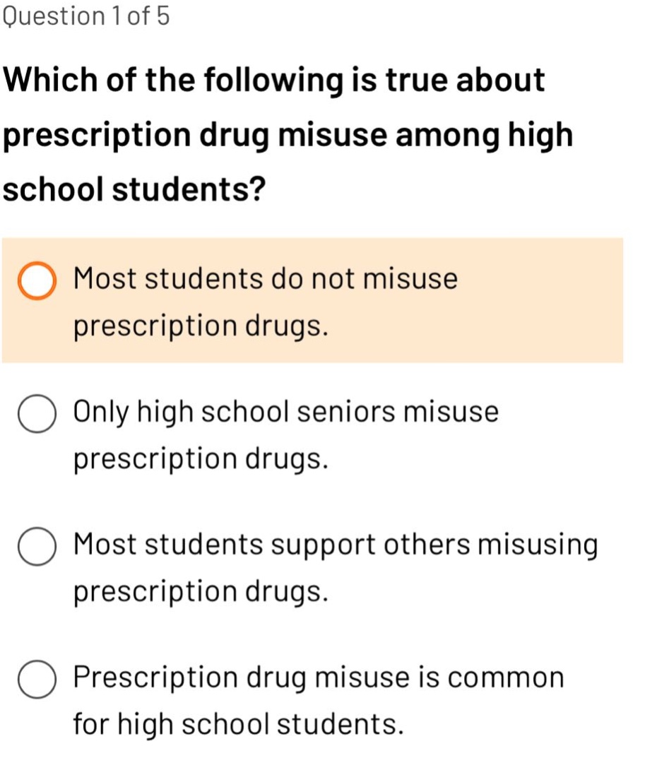 question 1 of 5\nwhich of the following is true about prescription drug misuse among high school students?\nmost students do not misuse prescription drugs.\nonly high school seniors misuse prescription drugs.\nmost students support others misusing prescription drugs.\nprescription drug misuse is common for high school students.