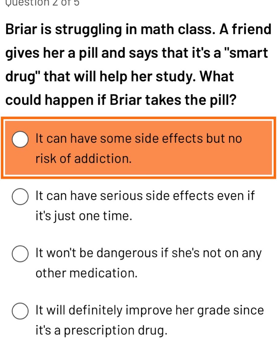 question 2 of 5\nbriar is struggling in math class. a friend gives her a pill and says that its a \smart drug\ that will help her study. what could happen if briar takes the pill?\nit can have some side effects but no risk of addiction.\nit can have serious side effects even if its just one time.\nit wont be dangerous if shes not on any other medication.\nit will definitely improve her grade since its a prescription drug.