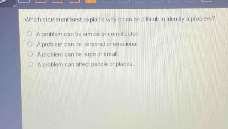 which statement best explains why it can be difficult to identify a problem?\na problem can be simple or complicated.\na problem can be personal or emotional.\na problem can be large or small.\na problem can affect people or places.