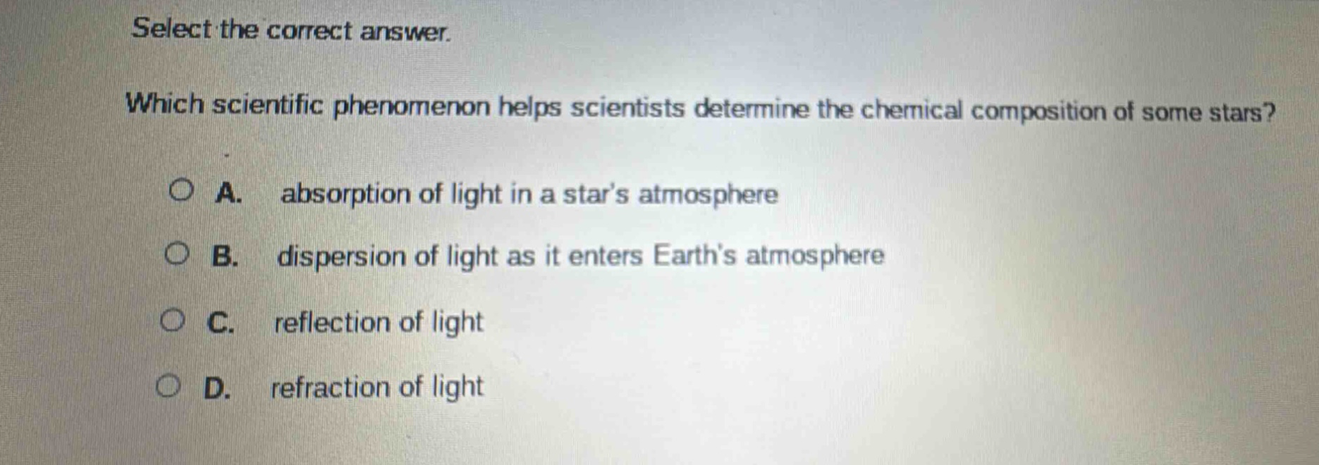 select the correct answer. which scientific phenomenon helps scientists determine the chemical composition of some stars? a. absorption of light in a stars atmosphere b. dispersion of light as it enters earths atmosphere c. reflection of light d. refraction of light