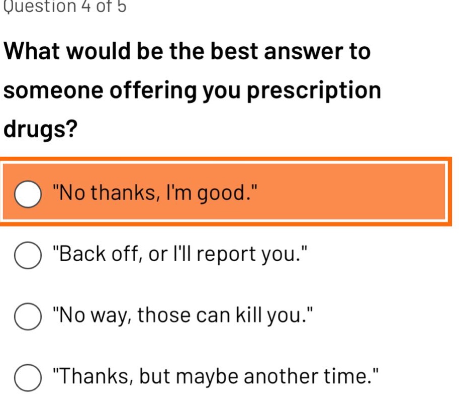 question 4 of 5\nwhat would be the best answer to someone offering you prescription drugs?\n\no thanks, im good.\\n\back off, or ill report you.\\n\no way, those can kill you.\\n\thanks, but maybe another time.\