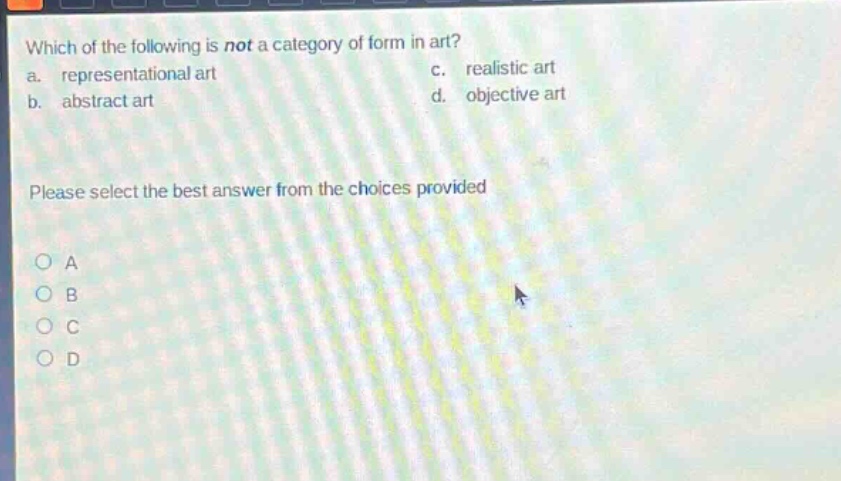 which of the following is not a category of form in art?\na. representational art c. realistic art\nb. abstract art d. objective art\nplease select the best answer from the choices provided\na\nb\nc\nd