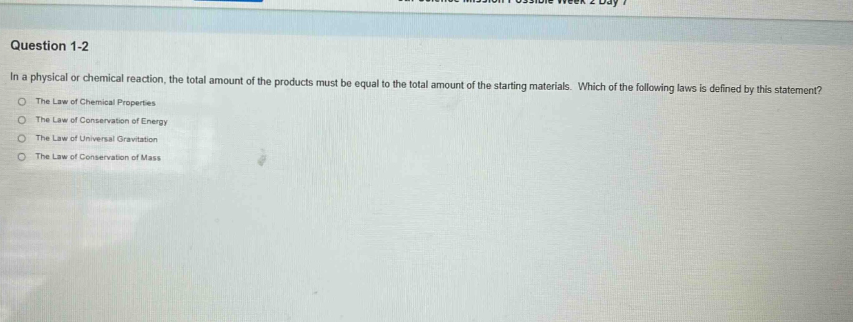 question 1-2\nin a physical or chemical reaction, the total amount of the products must be equal to the total amount of the starting materials. which of the following laws is defined by this statement?\nthe law of chemical properties\nthe law of conservation of energy\nthe law of universal gravitation\nthe law of conservation of mass