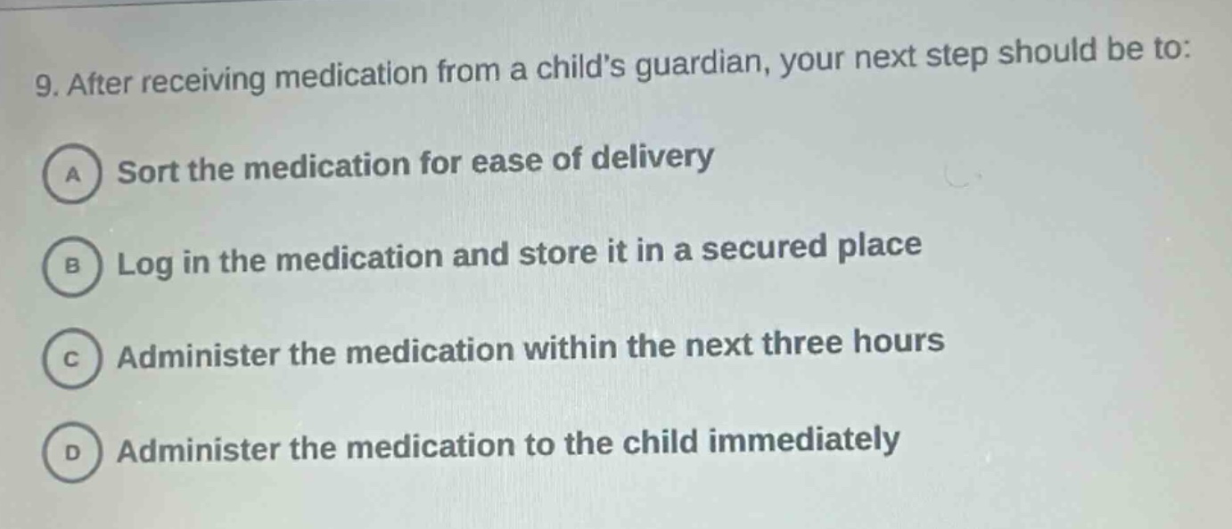 9. after receiving medication from a childs guardian, your next step should be to:\na sort the medication for ease of delivery\nb log in the medication and store it in a secured place\nc administer the medication within the next three hours\nd administer the medication to the child immediately