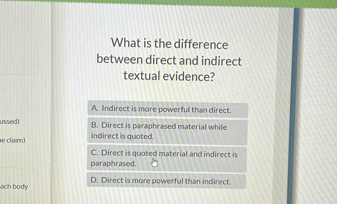 what is the difference between direct and indirect textual evidence?\na. indirect is more powerful than direct.\nb. direct is paraphrased material while indirect is quoted.\nc. direct is quoted material and indirect is paraphrased.\nd. direct is more powerful than indirect.