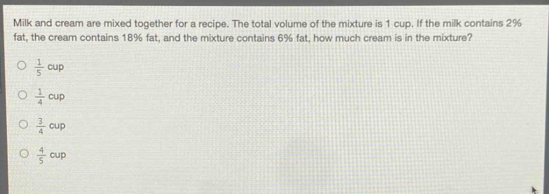 milk and cream are mixed together for a recipe. the total volume of the mixture is 1 cup. if the milk contains 2% fat, the cream contains 18% fat, and the mixture contains 6% fat, how much cream is in the mixture?\no $\frac{1}{5}$ cup\no $\frac{1}{4}$ cup\no $\frac{3}{4}$ cup\no $\frac{4}{5}$ cup