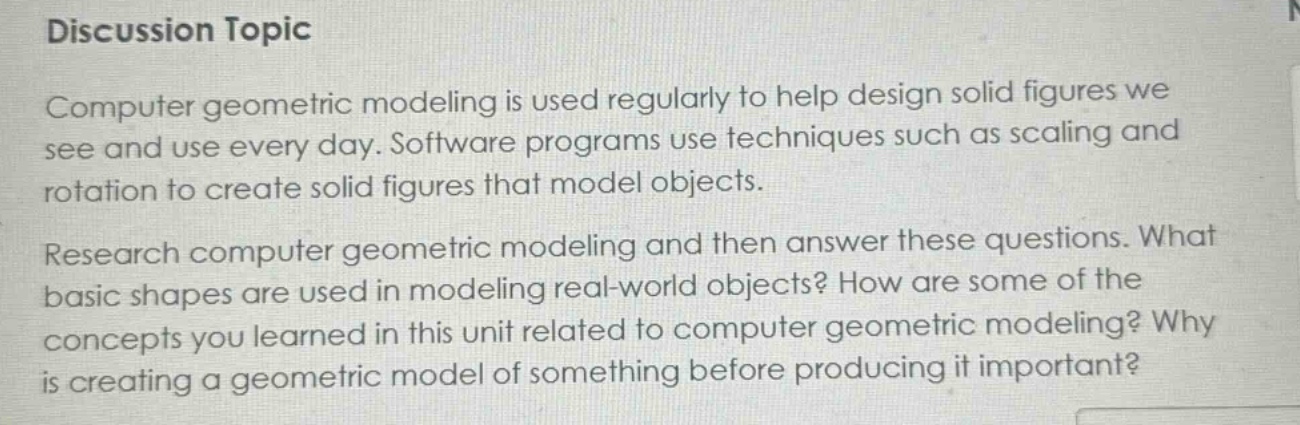 discussion topic\ncomputer geometric modeling is used regularly to help design solid figures we see and use every day. software programs use techniques such as scaling and rotation to create solid figures that model objects.\nresearch computer geometric modeling and then answer these questions. what basic shapes are used in modeling real - world objects? how are some of the concepts you learned in this unit related to computer geometric modeling? why is creating a geometric model of something before producing it important?