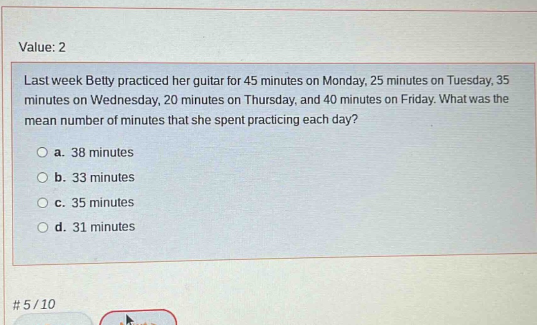 last week betty practiced her guitar for 45 minutes on monday, 25 minutes on tuesday, 35 minutes on wednesday, 20 minutes on thursday, and 40 minutes on friday. what was the mean number of minutes that she spent practicing each day?\n\na. 38 minutes\nb. 33 minutes\nc. 35 minutes\nd. 31 minutes