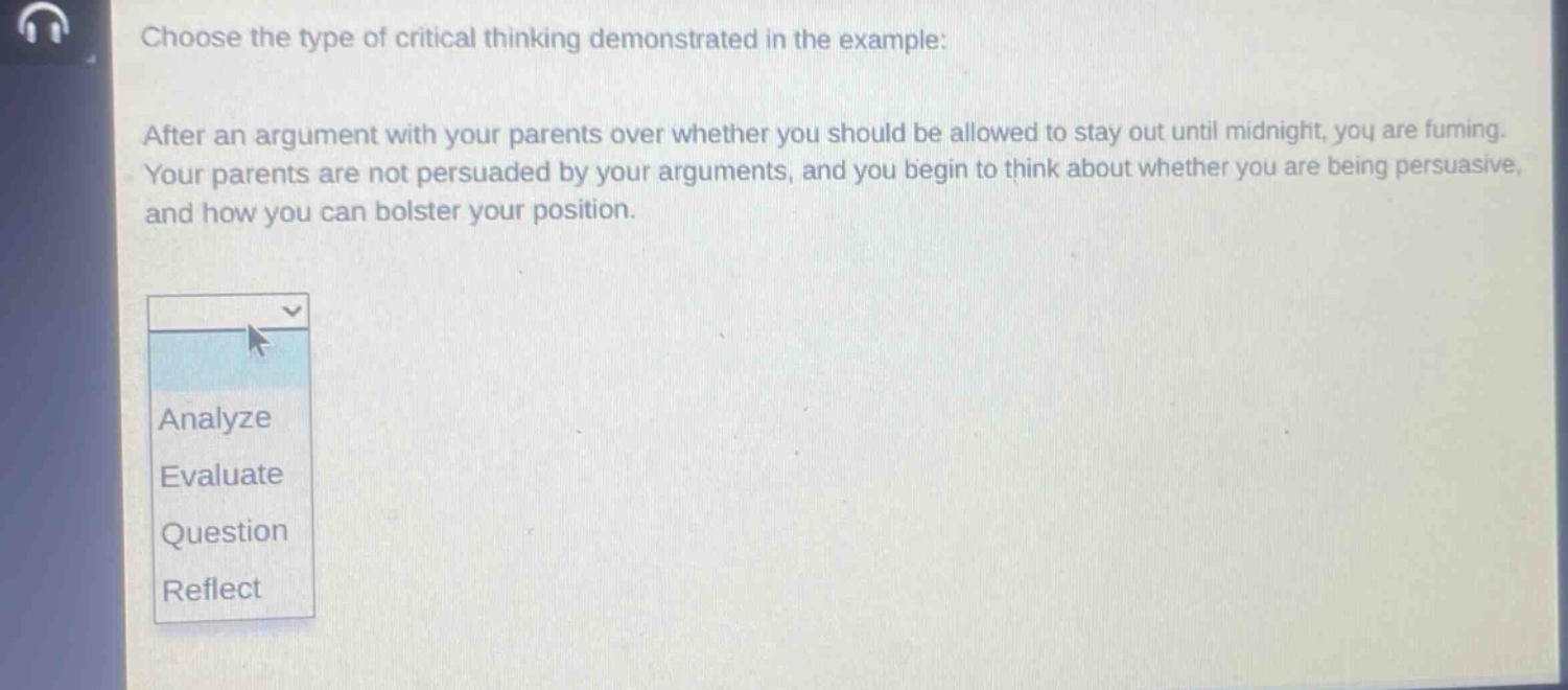 choose the type of critical thinking demonstrated in the example: after an argument with your parents over whether you should be allowed to stay out until midnight, you are fuming. your parents are not persuaded by your arguments, and you begin to think about whether you are being persuasive, and how you can bolster your position. analyze evaluate question reflect
