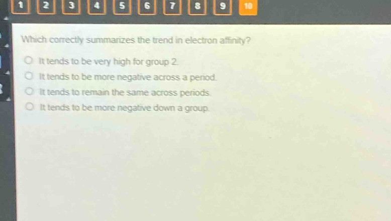 which correctly summarizes the trend in electron affinity?\no it tends to be very high for group 2.\no it tends to be more negative across a period.\no it tends to remain the same across periods.\no it tends to be more negative down a group.