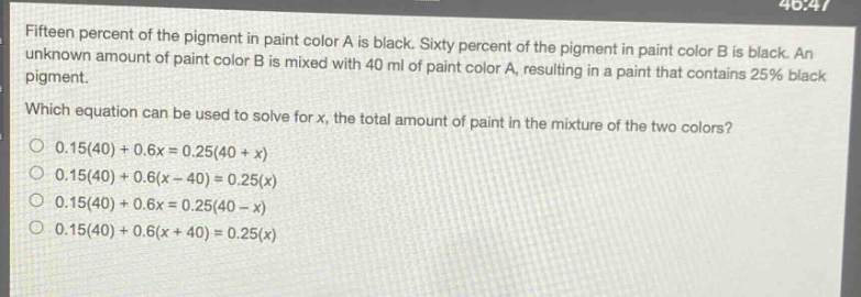 fifteen percent of the pigment in paint color a is black. sixty percent of the pigment in paint color b is black. an unknown amount of paint color b is mixed with 40 ml of paint color a, resulting in a paint that contains 25% black pigment. which equation can be used to solve for x, the total amount of paint in the mixture of the two colors? 0.15(40)+0.6x = 0.25(40 + x) 0.15(40)+0.6(x - 40)=0.25(x) 0.15(40)+0.6x = 0.25(40 - x) 0.15(40)+0.6(x + 40)=0.25(x)