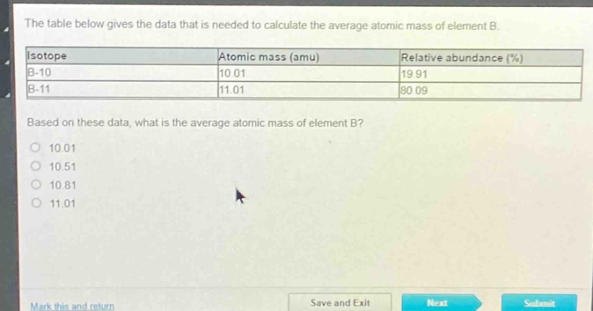 the table below gives the data that is needed to calculate the average atomic mass of element b.\n|isotope|atomic mass (amu)|relative abundance (%)|\n|b - 10|10.01|19.91|\n|b - 11|11.01|80.09|\nbased on these data, what is the average atomic mass of element b?\n10.01\n10.51\n10.81\n11.01