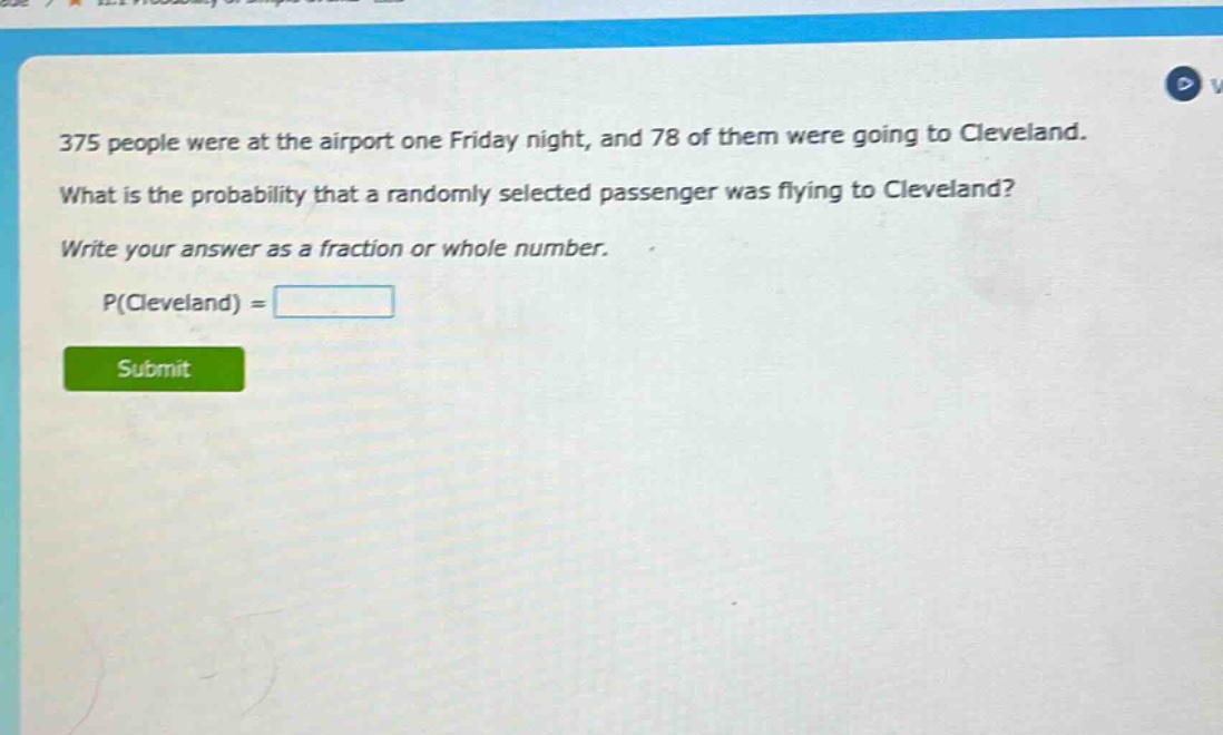 375 people were at the airport one friday night, and 78 of them were going to cleveland. what is the probability that a randomly selected passenger was flying to cleveland? write your answer as a fraction or whole number. p(cleveland) =