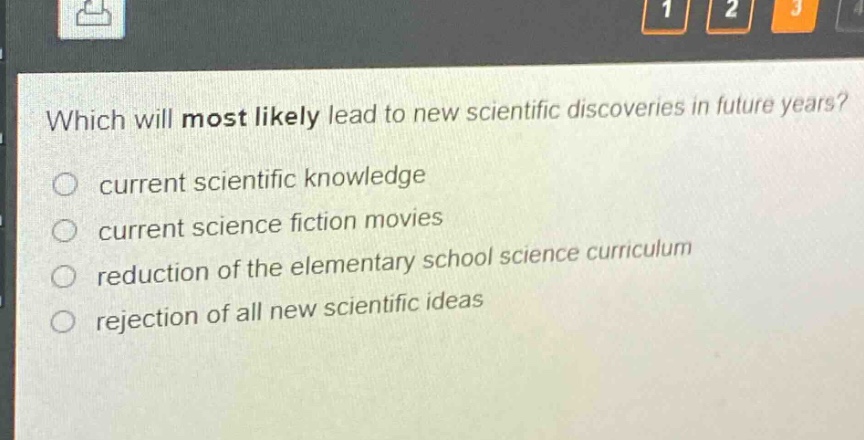 which will most likely lead to new scientific discoveries in future years?\ncurrent scientific knowledge\ncurrent science fiction movies\nreduction of the elementary school science curriculum\nrejection of all new scientific ideas