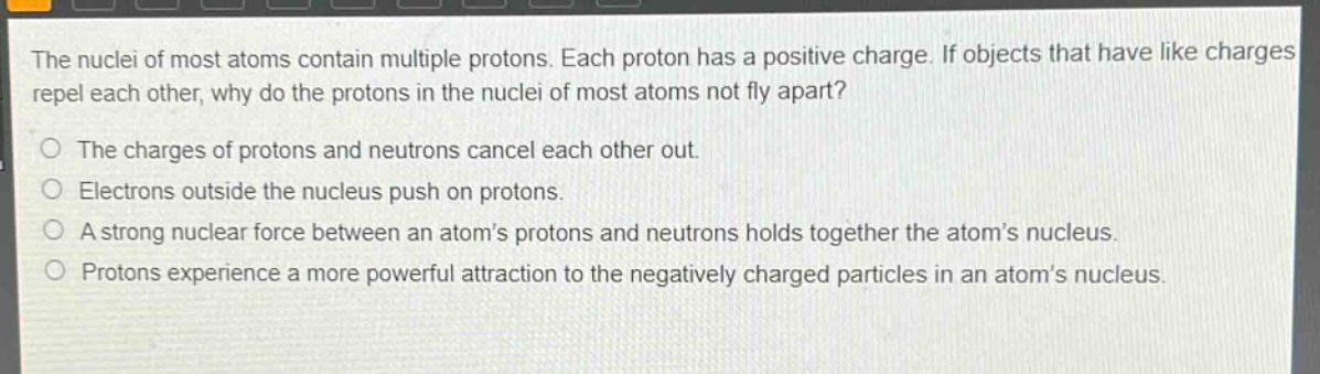 the nuclei of most atoms contain multiple protons. each proton has a positive charge. if objects that have like charges repel each other, why do the protons in the nuclei of most atoms not fly apart?\no the charges of protons and neutrons cancel each other out.\no electrons outside the nucleus push on protons.\no a strong nuclear force between an atoms protons and neutrons holds together the atoms nucleus.\no protons experience a more powerful attraction to the negatively charged particles in an atoms nucleus.