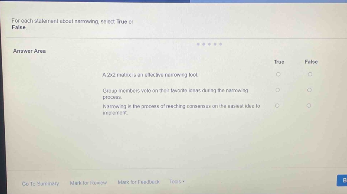 for each statement about narrowing, select true or false. answer area true false a 2x2 matrix is an effective narrowing tool. group members vote on their favorite ideas during the narrowing process. narrowing is the process of reaching consensus on the easiest idea to implement.