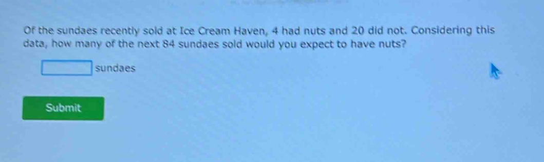 of the sundaes recently sold at ice cream haven, 4 had nuts and 20 did not. considering this data, how many of the next 84 sundaes sold would you expect to have nuts?\n\nblank sundaes