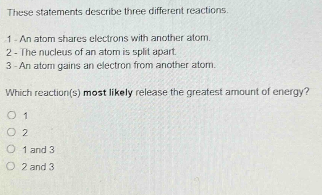 these statements describe three different reactions.\n1 - an atom shares electrons with another atom.\n2 - the nucleus of an atom is split apart.\n3 - an atom gains an electron from another atom.\nwhich reaction(s) most likely release the greatest amount of energy?\no 1\no 2\no 1 and 3\no 2 and 3