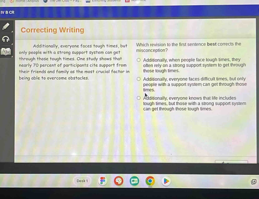correcting writing\nadditionally, everyone faces tough times, but only people with a strong support system can get through those tough times. one study shows that nearly 70 percent of participants cite support from their friends and family as the most crucial factor in being able to overcome obstacles.\nwhich revision to the first sentence best corrects the misconception?\n○ additionally, when people face tough times, they often rely on a strong support system to get through those tough times.\n○ additionally, everyone faces difficult times, but only people with a support system can get through those times.\n○ additionally, everyone knows that life includes tough times, but those with a strong support system can get through those tough times.