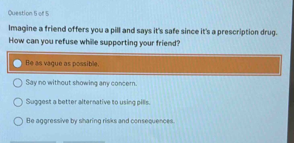question 5 of 5\nimagine a friend offers you a pill and says its safe since its a prescription drug. how can you refuse while supporting your friend?\nbe as vague as possible.\nsay no without showing any concern.\nsuggest a better alternative to using pills.\nbe aggressive by sharing risks and consequences.