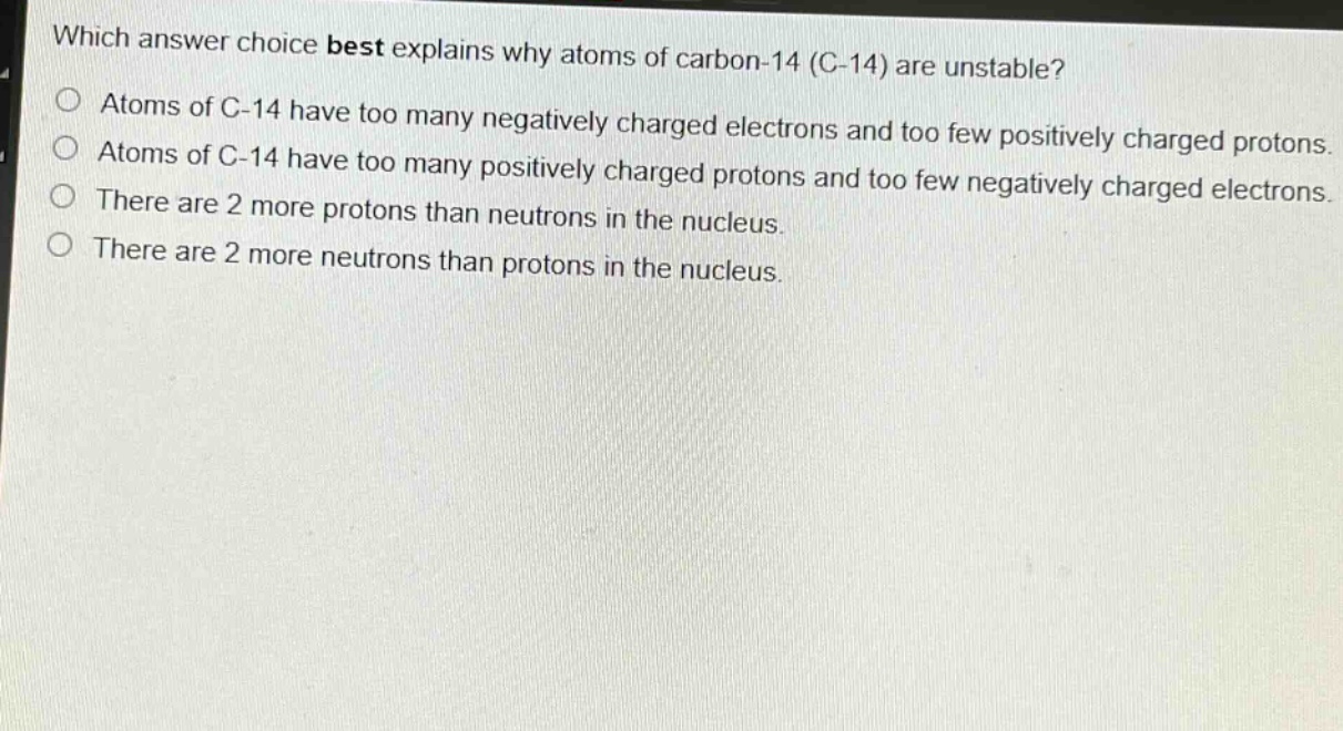 which answer choice best explains why atoms of carbon - 14 (c - 14) are unstable?\natoms of c - 14 have too many negatively charged electrons and too few positively charged protons.\natoms of c - 14 have too many positively charged protons and too few negatively charged electrons.\nthere are 2 more protons than neutrons in the nucleus.\nthere are 2 more neutrons than protons in the nucleus.