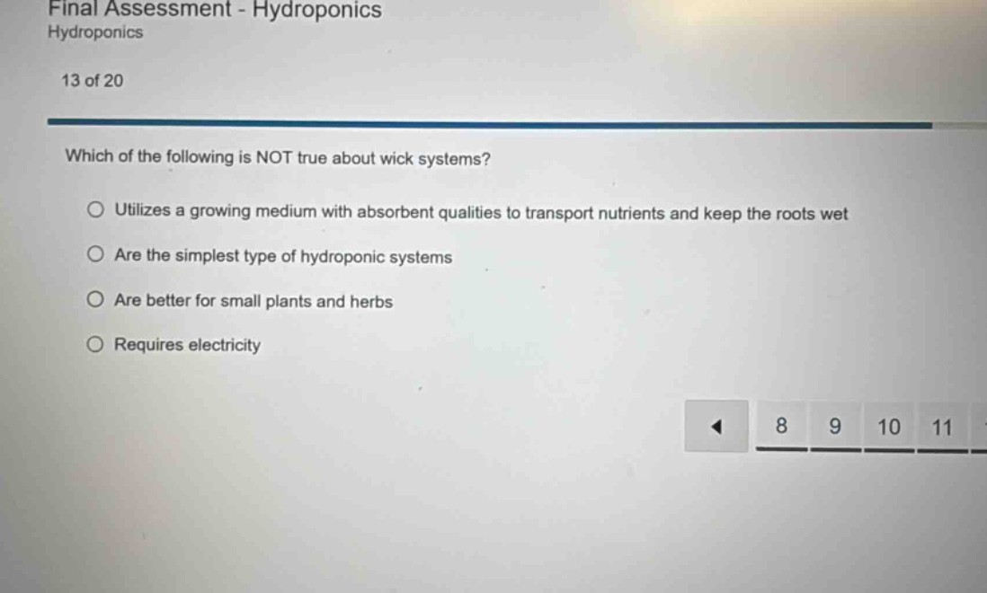 final assessment - hydroponics\nhydroponics\n13 of 20\nwhich of the following is not true about wick systems?\nutilizes a growing medium with absorbent qualities to transport nutrients and keep the roots wet\nare the simplest type of hydroponic systems\nare better for small plants and herbs\nrequires electricity